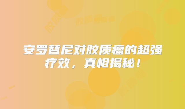 安罗替尼对胶质瘤的超强疗效，真相揭秘！