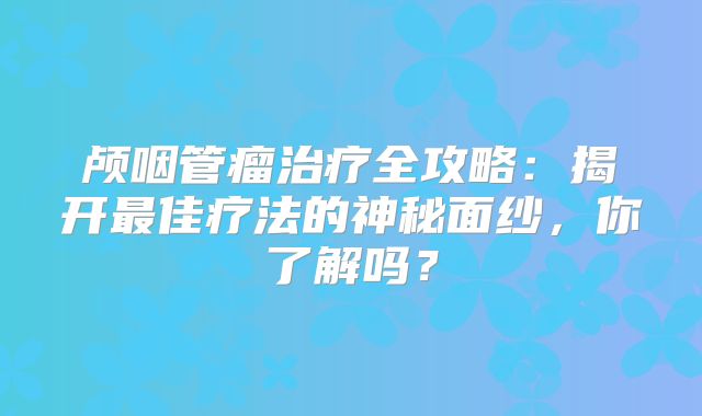 颅咽管瘤治疗全攻略：揭开最佳疗法的神秘面纱，你了解吗？