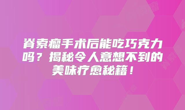 脊索瘤手术后能吃巧克力吗？揭秘令人意想不到的美味疗愈秘籍！