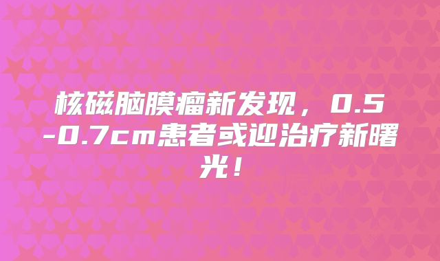 核磁脑膜瘤新发现，0.5-0.7cm患者或迎治疗新曙光！