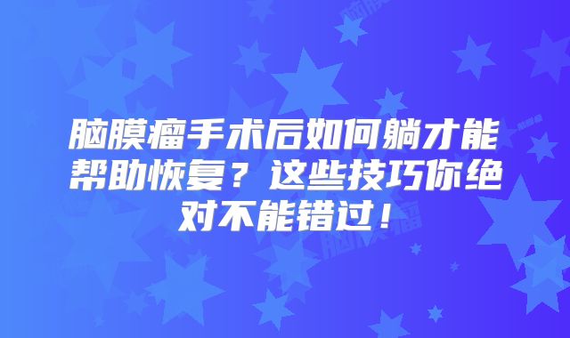 脑膜瘤手术后如何躺才能帮助恢复？这些技巧你绝对不能错过！