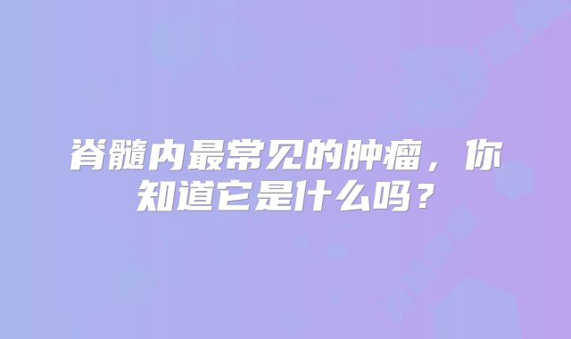 脊髓内最常见的肿瘤，你知道它是什么吗？