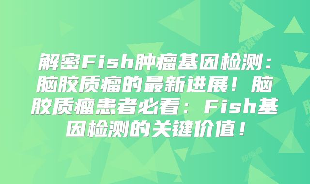 解密Fish肿瘤基因检测：脑胶质瘤的最新进展！脑胶质瘤患者必看：Fish基因检测的关键价值！