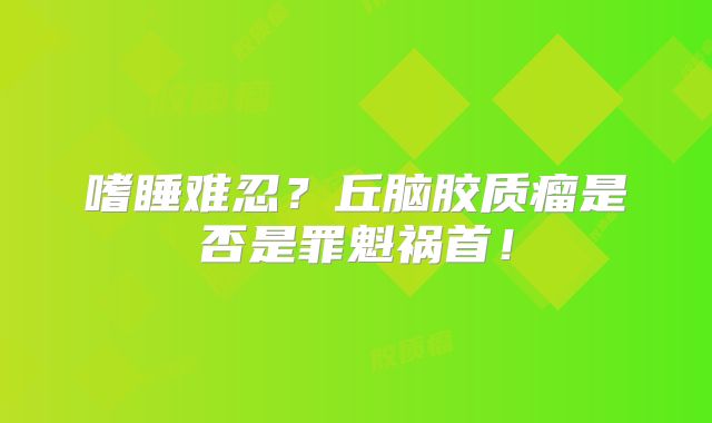 嗜睡难忍？丘脑胶质瘤是否是罪魁祸首！