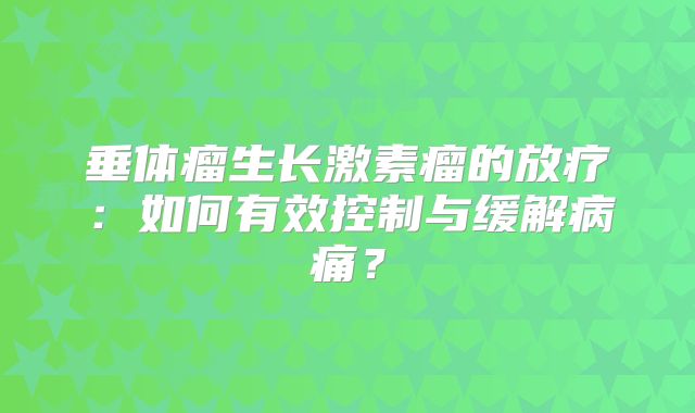 垂体瘤生长激素瘤的放疗：如何有效控制与缓解病痛？