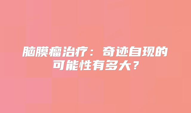 脑膜瘤治疗：奇迹自现的可能性有多大？