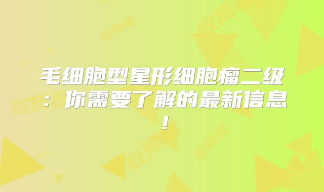毛细胞型星形细胞瘤二级：你需要了解的最新信息！