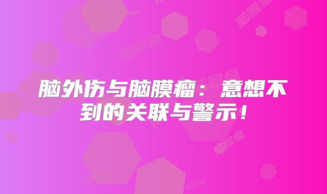 脑外伤与脑膜瘤：意想不到的关联与警示！