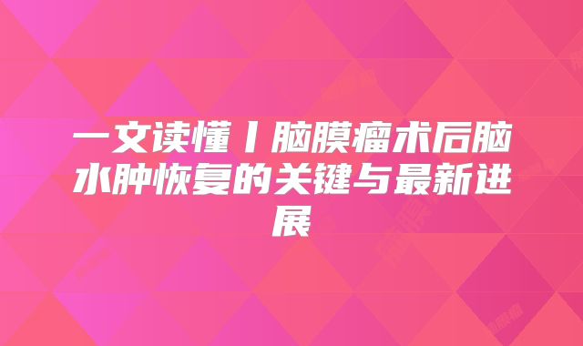一文读懂丨脑膜瘤术后脑水肿恢复的关键与最新进展