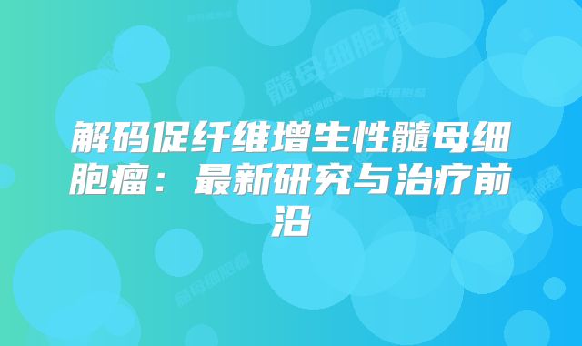 解码促纤维增生性髓母细胞瘤：最新研究与治疗前沿