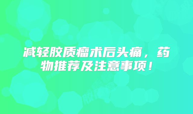 减轻胶质瘤术后头痛，药物推荐及注意事项！