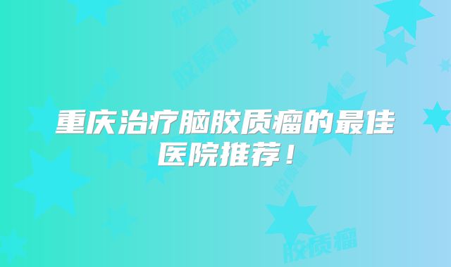 重庆治疗脑胶质瘤的最佳医院推荐！