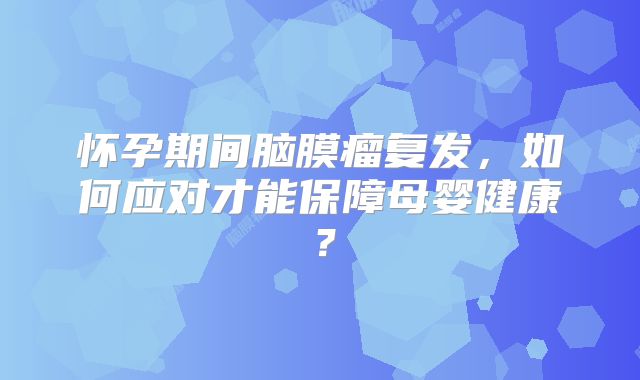 怀孕期间脑膜瘤复发，如何应对才能保障母婴健康？