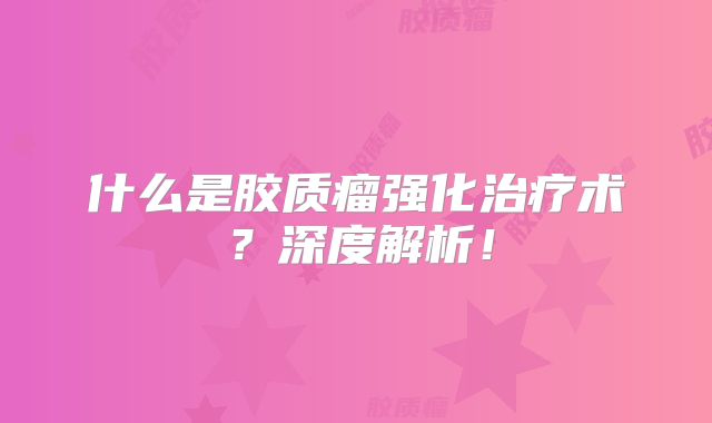 什么是胶质瘤强化治疗术？深度解析！
