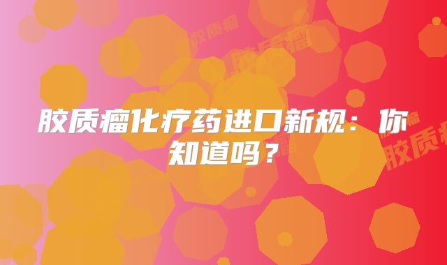 胶质瘤化疗药进口新规：你知道吗？