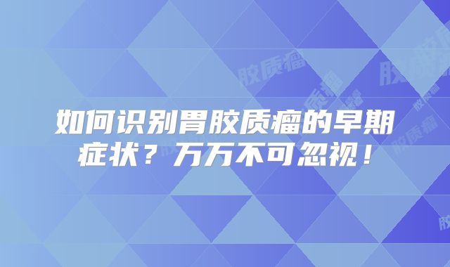 如何识别胃胶质瘤的早期症状？万万不可忽视！
