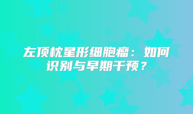 左顶枕星形细胞瘤：如何识别与早期干预？
