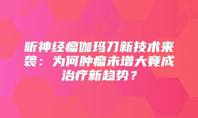 听神经瘤伽玛刀新技术来袭：为何肿瘤未增大竟成治疗新趋势？