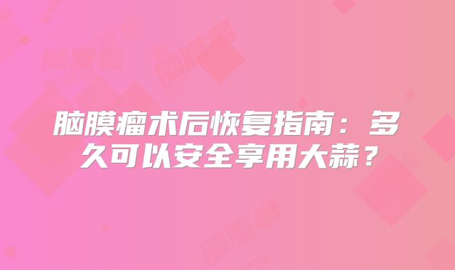 脑膜瘤术后恢复指南：多久可以安全享用大蒜？