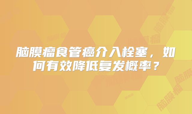 脑膜瘤食管癌介入栓塞，如何有效降低复发概率？