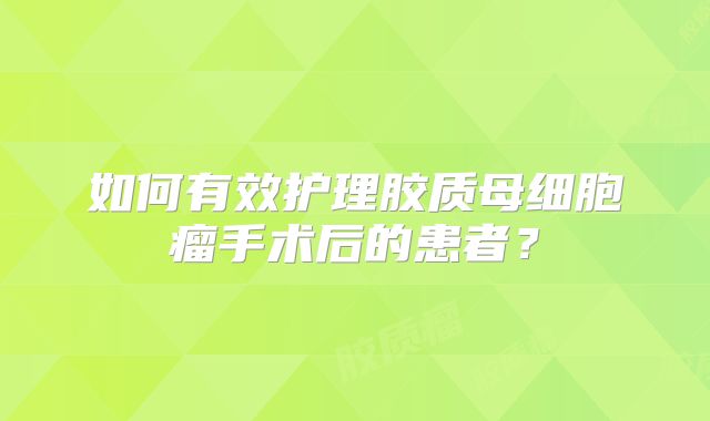 如何有效护理胶质母细胞瘤手术后的患者？