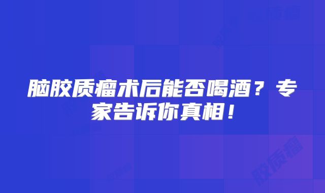 脑胶质瘤术后能否喝酒？专家告诉你真相！