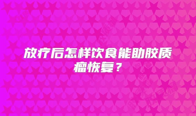 放疗后怎样饮食能助胶质瘤恢复？