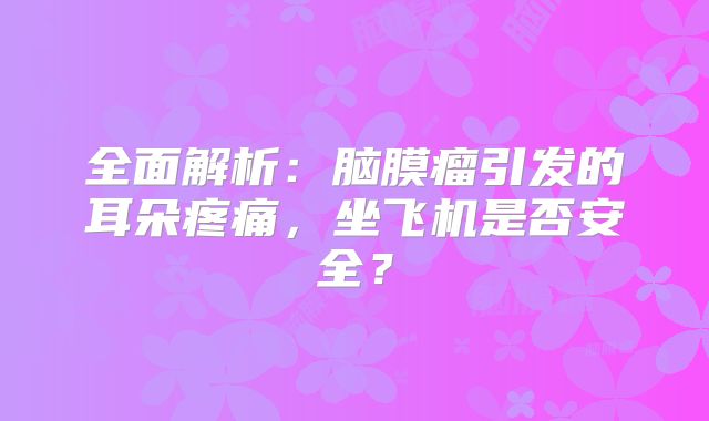 全面解析：脑膜瘤引发的耳朵疼痛，坐飞机是否安全？