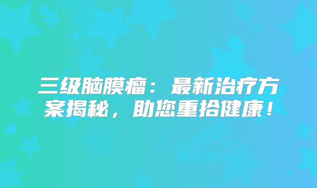 三级脑膜瘤：最新治疗方案揭秘，助您重拾健康！