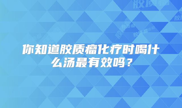 你知道胶质瘤化疗时喝什么汤最有效吗？