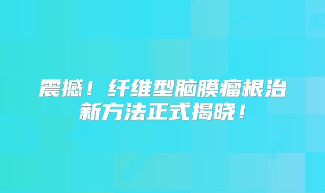 震撼！纤维型脑膜瘤根治新方法正式揭晓！