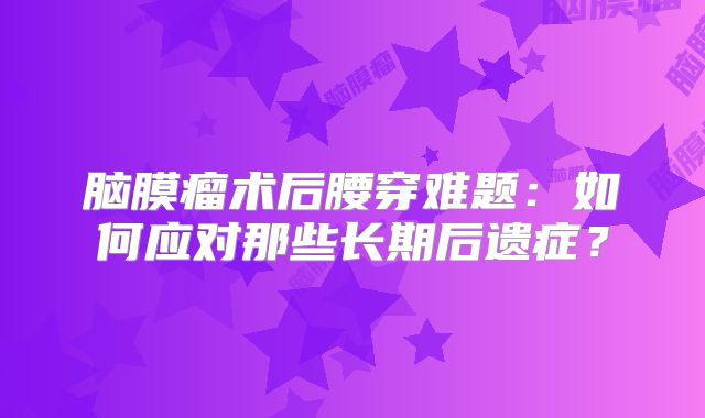 脑膜瘤术后腰穿难题：如何应对那些长期后遗症？