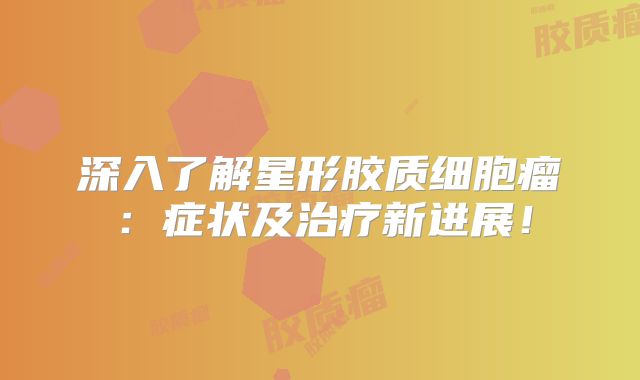 深入了解星形胶质细胞瘤：症状及治疗新进展！