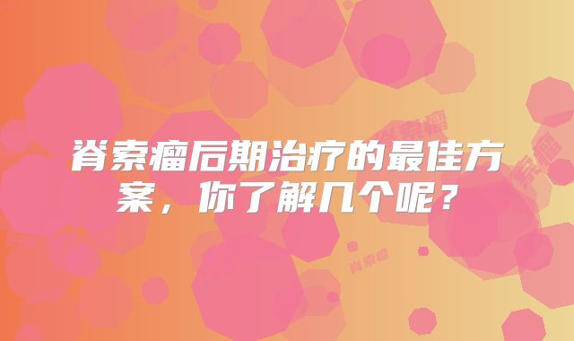 脊索瘤后期治疗的最佳方案，你了解几个呢？