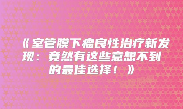 《室管膜下瘤良性治疗新发现：竟然有这些意想不到的最佳选择！》