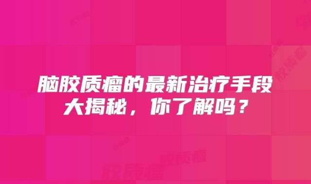 脑胶质瘤的最新治疗手段大揭秘，你了解吗？