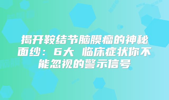 揭开鞍结节脑膜瘤的神秘面纱：6大 临床症状你不能忽视的警示信号