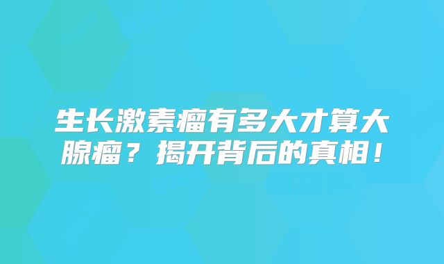 生长激素瘤有多大才算大腺瘤？揭开背后的真相！