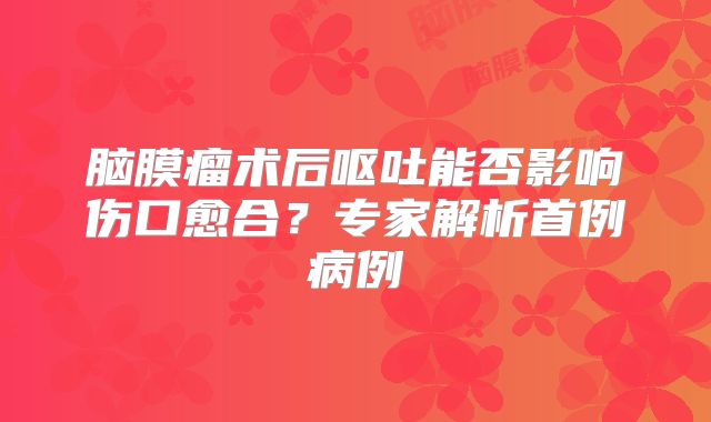 脑膜瘤术后呕吐能否影响伤口愈合？专家解析首例病例