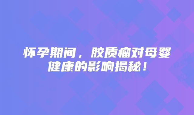 怀孕期间，胶质瘤对母婴健康的影响揭秘！