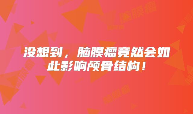 没想到，脑膜瘤竟然会如此影响颅骨结构！