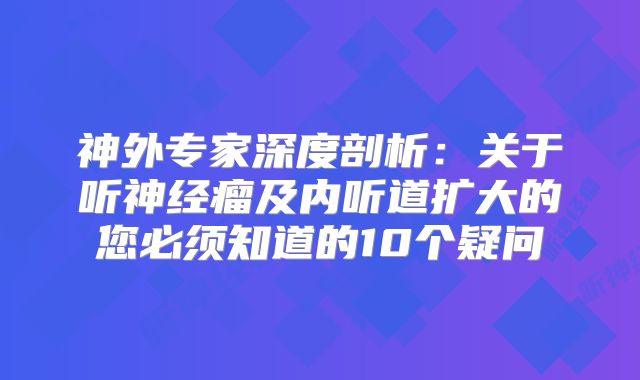 神外专家深度剖析：关于听神经瘤及内听道扩大的您必须知道的10个疑问