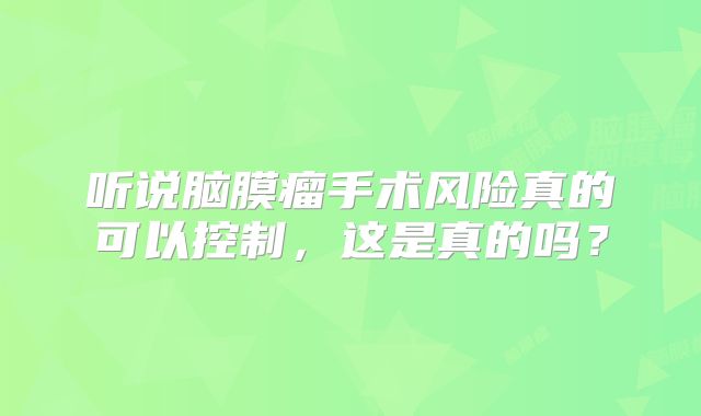 听说脑膜瘤手术风险真的可以控制，这是真的吗？