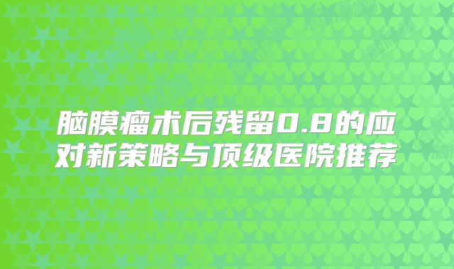 脑膜瘤术后残留0.8的应对新策略与顶级医院推荐