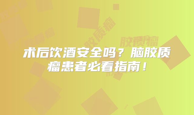 术后饮酒安全吗？脑胶质瘤患者必看指南！
