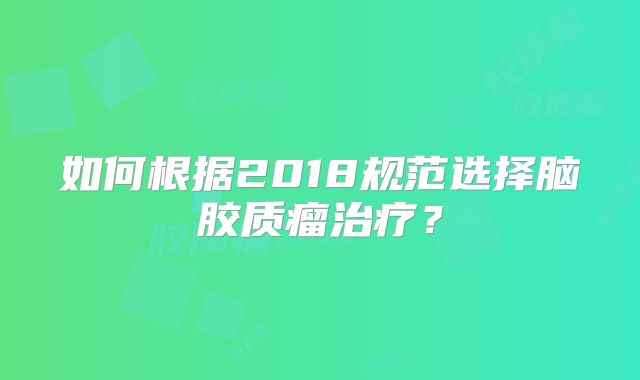 如何根据2018规范选择脑胶质瘤治疗？