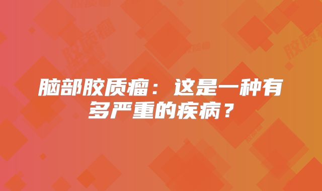脑部胶质瘤：这是一种有多严重的疾病？