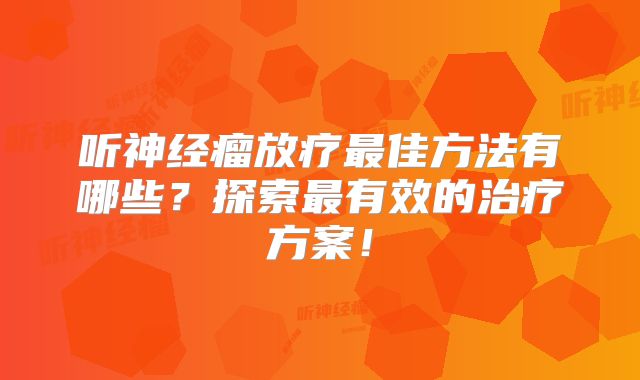 听神经瘤放疗最佳方法有哪些？探索最有效的治疗方案！