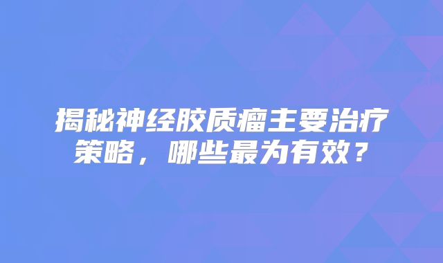 揭秘神经胶质瘤主要治疗策略，哪些最为有效？