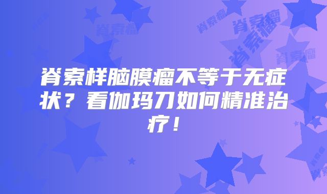 脊索样脑膜瘤不等于无症状？看伽玛刀如何精准治疗！